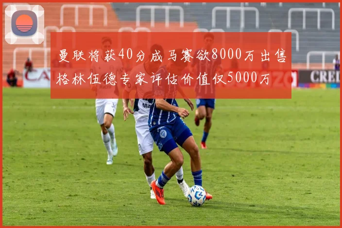 曼联将获40分成马赛欲8000万出售格林伍德专家评估价值仅5000万