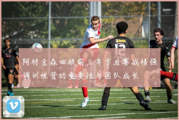 阿特金森回顾前三年季后赛战绩强调训练营的重要性与团队成长