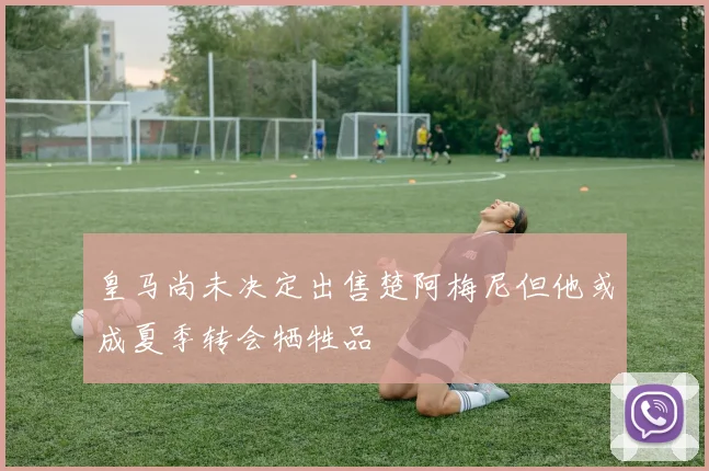 皇马尚未决定出售楚阿梅尼但他或成夏季转会牺牲品