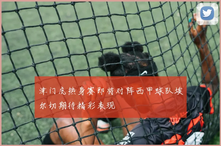 津门虎热身赛即将对阵西甲球队埃尔切期待精彩表现