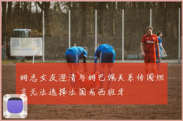 姆总女友澄清与姆巴佩关系传闻坦言无法选择法国或西班牙