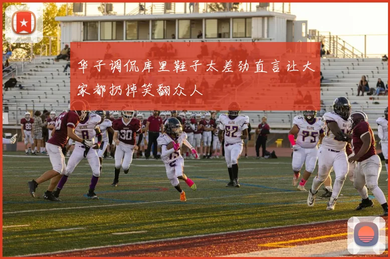 华子调侃库里鞋子太差劲直言让大家都扔掉笑翻众人