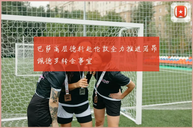 巴萨高层德科赴伦敦全力推进若昂佩德罗转会事宜