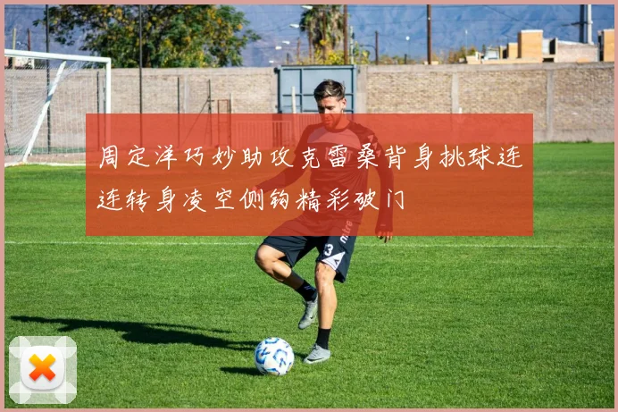 周定洋巧妙助攻克雷桑背身挑球连连转身凌空侧钩精彩破门