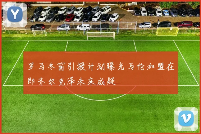 罗马冬窗引援计划曝光马伦加盟在即齐尔克泽未来成疑