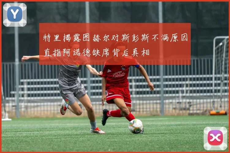 特里揭露图赫尔对斯彭斯不满原因直指阿诺德缺席背后真相