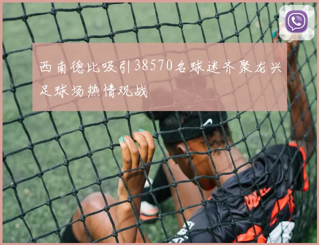 西南德比吸引38570名球迷齐聚龙兴足球场热情观战